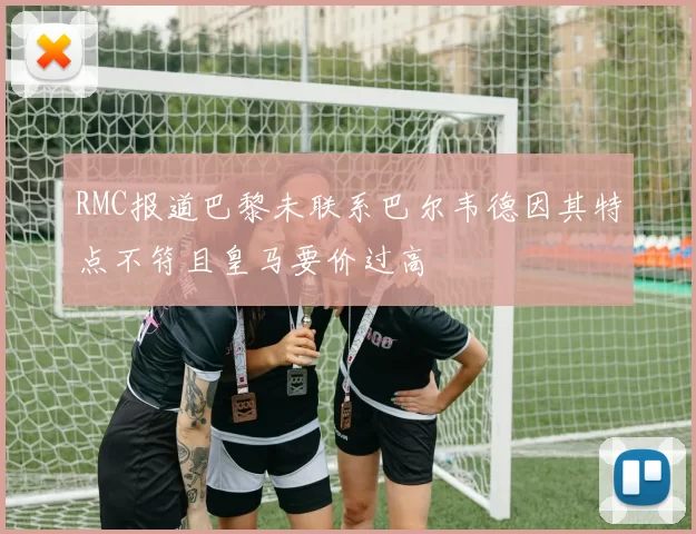 RMC报道巴黎未联系巴尔韦德因其特点不符且皇马要价过高