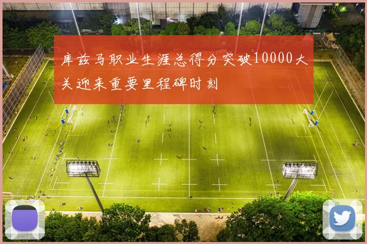 库兹马职业生涯总得分突破10000大关迎来重要里程碑时刻