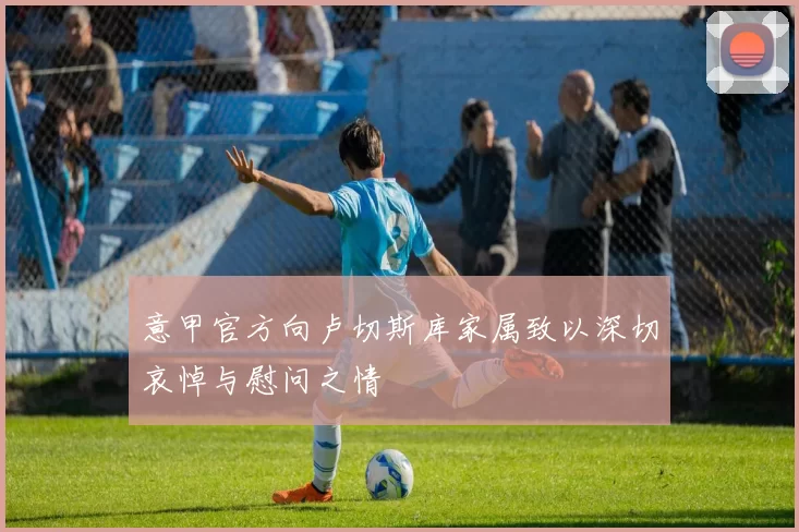 意甲官方向卢切斯库家属致以深切哀悼与慰问之情