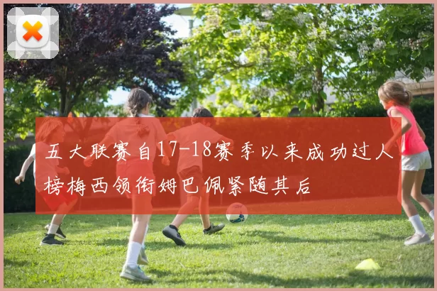五大联赛自17-18赛季以来成功过人榜梅西领衔姆巴佩紧随其后