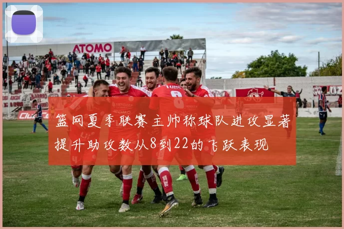 篮网夏季联赛主帅称球队进攻显著提升助攻数从8到22的飞跃表现