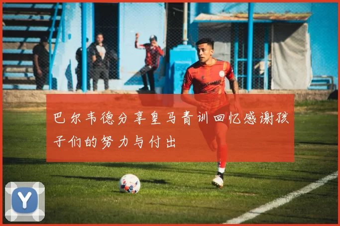 巴尔韦德分享皇马青训回忆感谢孩子们的努力与付出