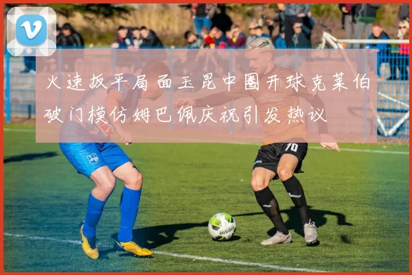 火速扳平局面玉昆中圈开球克莱伯破门模仿姆巴佩庆祝引发热议