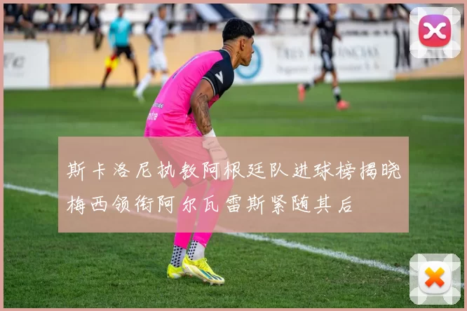 斯卡洛尼执教阿根廷队进球榜揭晓梅西领衔阿尔瓦雷斯紧随其后