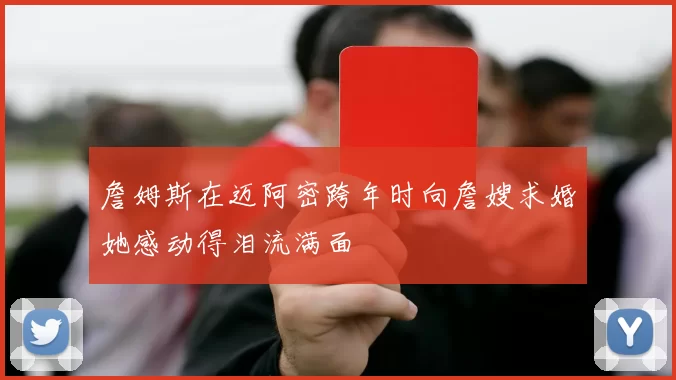 詹姆斯在迈阿密跨年时向詹嫂求婚她感动得泪流满面