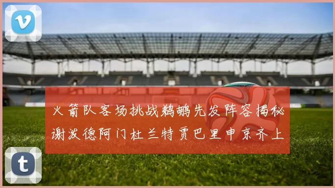 火箭队客场挑战鹈鹕先发阵容揭秘谢泼德阿门杜兰特贾巴里申京齐上阵