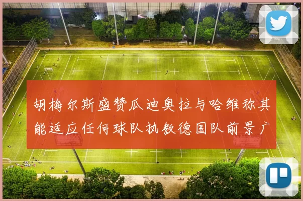 胡梅尔斯盛赞瓜迪奥拉与哈维称其能适应任何球队执教德国队前景广阔