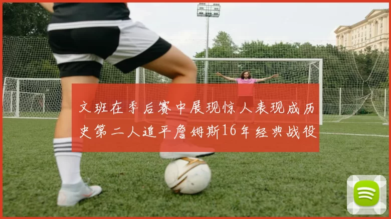 文班在季后赛中展现惊人表现成历史第二人追平詹姆斯16年经典战役记录