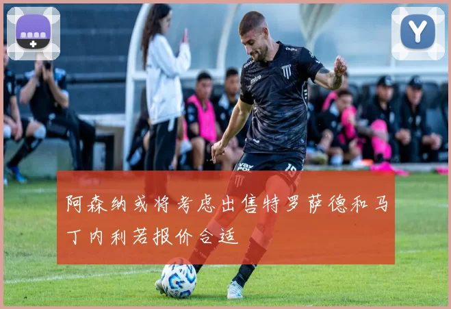 阿森纳或将考虑出售特罗萨德和马丁内利若报价合适