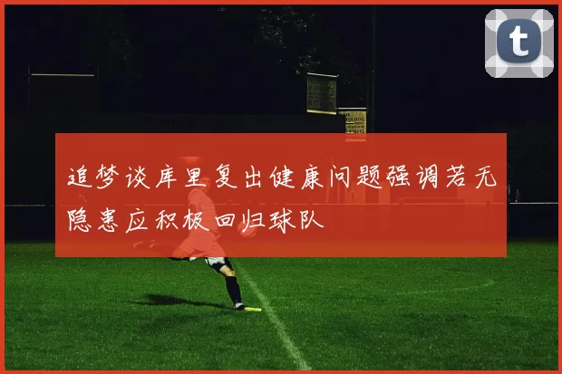 追梦谈库里复出健康问题强调若无隐患应积极回归球队