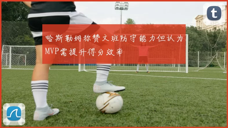 哈斯勒姆称赞文班防守能力但认为MVP需提升得分效率