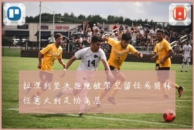拉涅利坚决拒绝被架空留任或将转任意大利足协高层