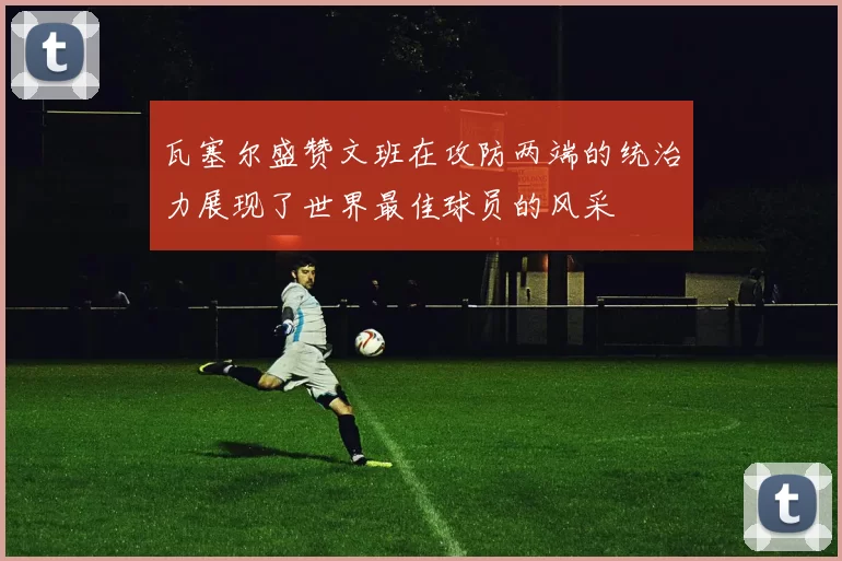 瓦塞尔盛赞文班在攻防两端的统治力展现了世界最佳球员的风采