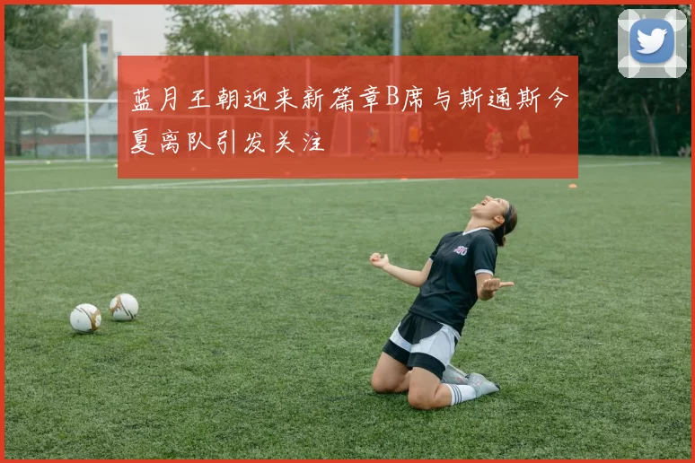 蓝月王朝迎来新篇章B席与斯通斯今夏离队引发关注