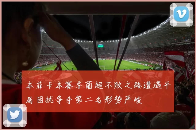 本菲卡本赛季葡超不败之路遭遇平局困扰争夺第二名形势严峻