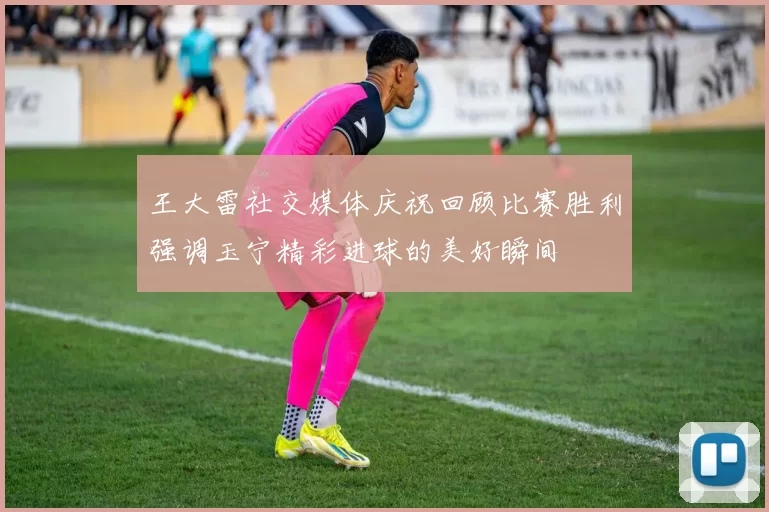 王大雷社交媒体庆祝回顾比赛胜利强调玉宁精彩进球的美好瞬间