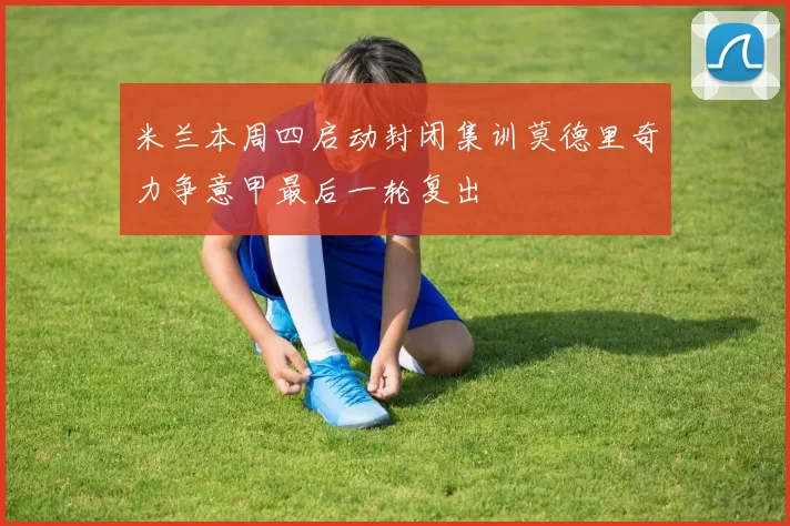米兰本周四启动封闭集训莫德里奇力争意甲最后一轮复出