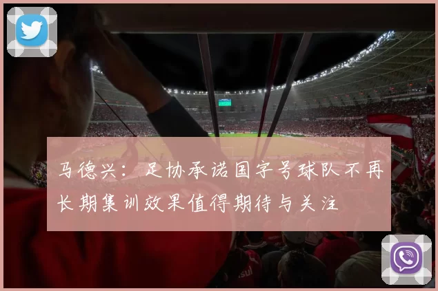 马德兴：足协承诺国字号球队不再长期集训效果值得期待与关注