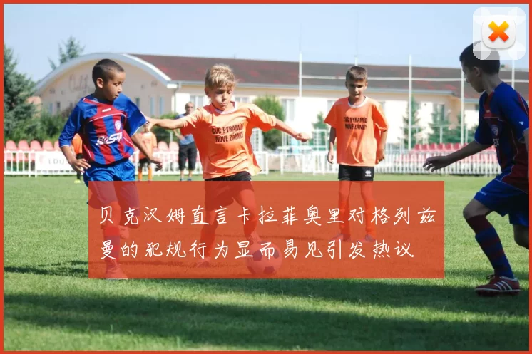 贝克汉姆直言卡拉菲奥里对格列兹曼的犯规行为显而易见引发热议