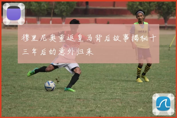 穆里尼奥重返皇马背后故事揭秘十三年后的意外归来